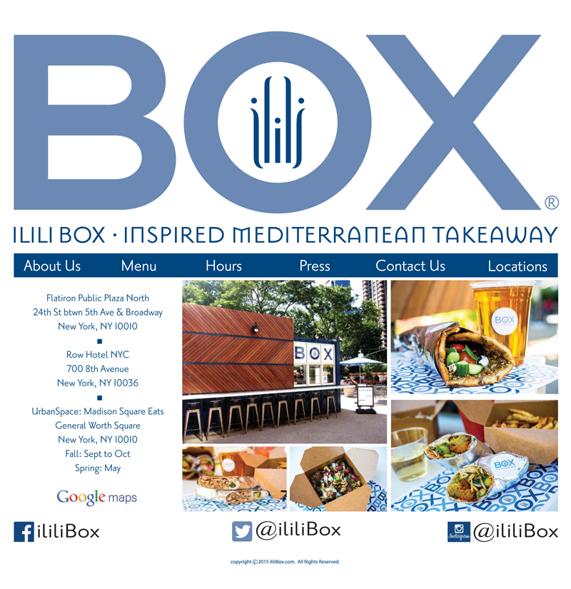 ABOUT US – ILILI BOX

ILILI Box is an outdoor dining kiosk located in the Flatiron Public Plaza North, on 24th Street between 5th Avenue & Broadway, just north of the Flatiron Building. Operated by longtime neighborhood favorite ILILI Restaurant, ILILI Box offers Eastern Mediterranean street food in a casual setting. 

To-go versions of Chef Philippe Massoud's signature Lebanese dishes combined with modern Mediterranean influence include:	
	- manoushe (baked pita with zaatar and olive oil)
	- duck & lamb shawarma
	- falafel sandwiches (Korean and classic Beiruti)
	- sides such as creamy hommus & Phoenician fries
	- a kid's menu featuring falafel bites and tater tots
	- beer and wine on tap with daily happy hour from 4pm - 7pm




There is seating available, as well as public wi-fi. The kiosk came as a result of a competition organized by the Flatiron/23rd Street Partnership Business Improvement District (BID) and the Department of Transportation. 
ILILI Box's proposal on the basis that the kiosk would enhance the atmosphere of the Flatiron public plazas and contribute an amenity to the vibrant neighborhood. The kiosk marks the start of ilili's fast casual expansion.
